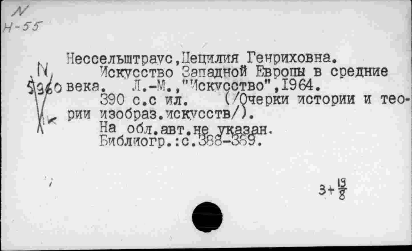 ﻿
. Несселыптраус,Цецилия Генриховна.
1'с Искусство Западной Европы в средние д/о века. Л.-М.,"Искусство”,1964.
390 с.с ил. (/Очерки истории и тео-и*. рии изобраз.искусств/).
К На обл.авт.не указан.
Библиогр.:с.388-3о9.